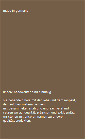 made in germany

















  
 
   unsere handwerker sind einmalig.

   sie behandeln holz mit der liebe und dem respekt,
   den solches material verdient.
   mit gesammelter erfahrung und sachverstand 
   setzen wir auf qualitt, przision und exklusivitt.
   wir stehen mit unseren namen zu unseren 
   qualittsprodukten.
