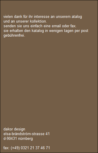 vielen dank fr ihr interesse an unserem atalog 
   und an unserer kollektion.
   senden sie uns einfach eine email oder fax.
   sie erhalten den katalog in wenigen tagen per post 
   gebhrenfrei.  
 
 








  








   dakor design
   elsa-brndstrm-strasse 41
   d-90431 nrnberg

   fax: (+49) 0321 21 37 46 71